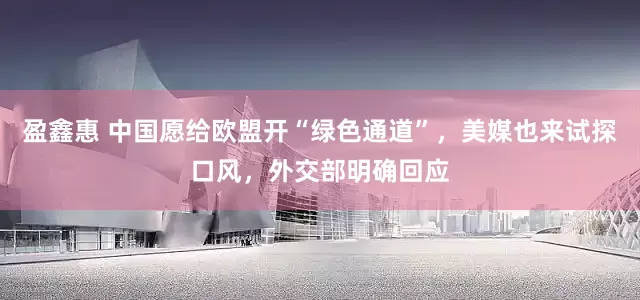 盈鑫惠 中国愿给欧盟开“绿色通道”，美媒也来试探口风，外交部明确回应