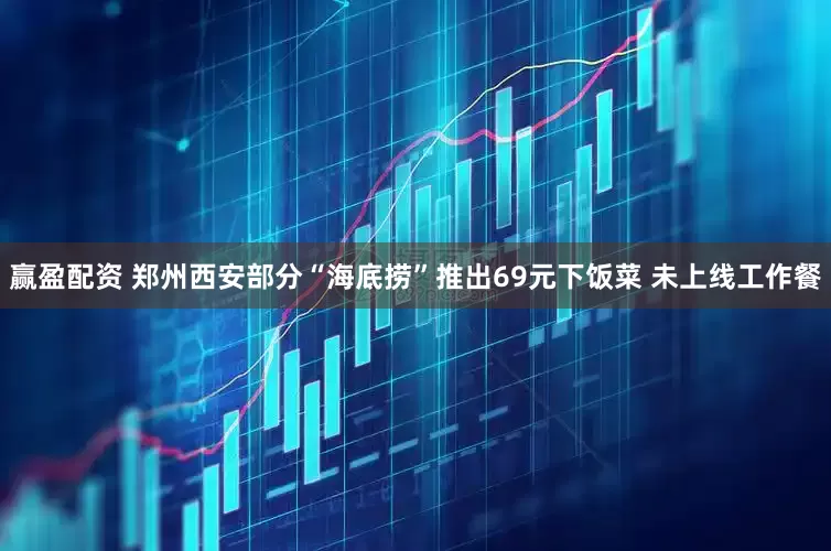 赢盈配资 郑州西安部分“海底捞”推出69元下饭菜 未上线工作餐