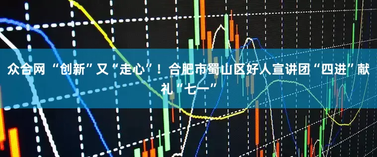 众合网 “创新”又“走心”！合肥市蜀山区好人宣讲团“四进”献礼“七一”