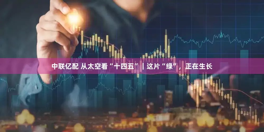 中联亿配 从太空看“十四五”｜这片“绿”，正在生长
