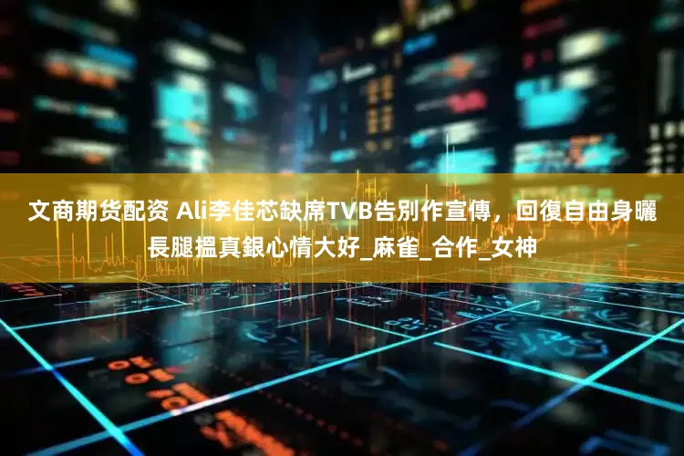 文商期货配资 Ali李佳芯缺席TVB告別作宣傳，回復自由身曬長腿搵真銀心情大好_麻雀_合作_女神
