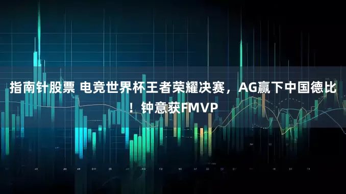 指南针股票 电竞世界杯王者荣耀决赛，AG赢下中国德比！钟意获FMVP