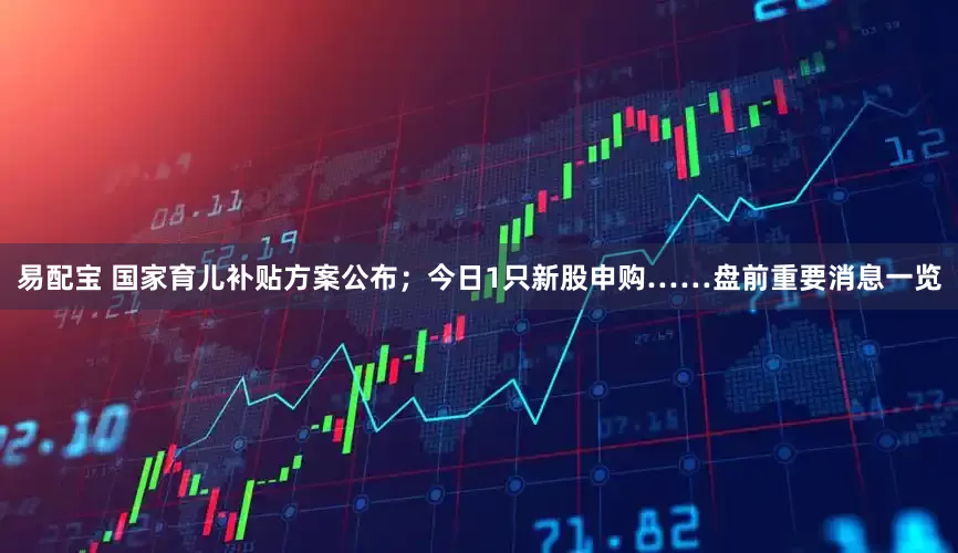 易配宝 国家育儿补贴方案公布；今日1只新股申购……盘前重要消息一览