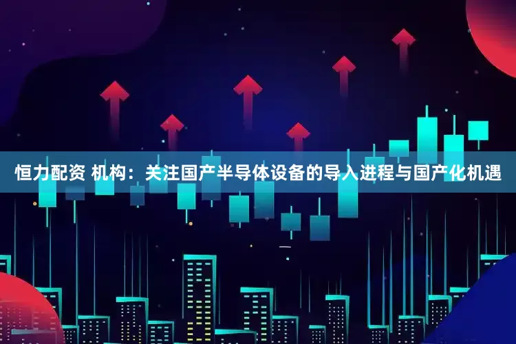 恒力配资 机构：关注国产半导体设备的导入进程与国产化机遇