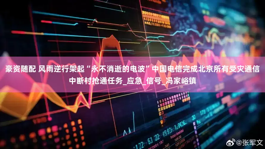 豪资随配 风雨逆行架起“永不消逝的电波”　中国电信完成北京所有受灾通信中断村抢通任务_应急_信号_冯家峪镇