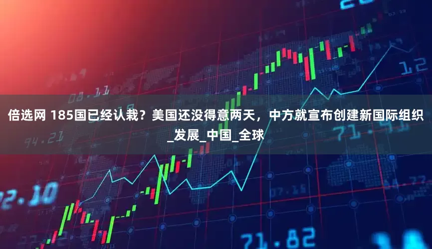 倍选网 185国已经认栽？美国还没得意两天，中方就宣布创建新国际组织_发展_中国_全球