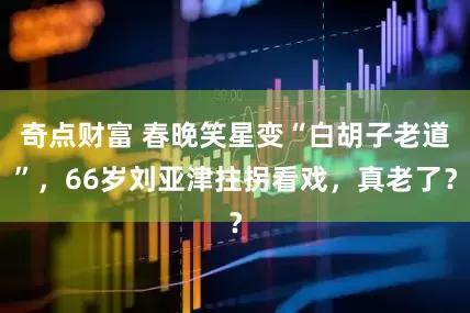 奇点财富 春晚笑星变“白胡子老道”，66岁刘亚津拄拐看戏，真老了？