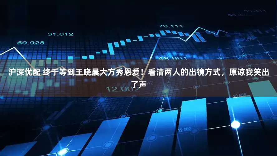 沪深优配 终于等到王晓晨大方秀恩爱！看清两人的出镜方式，原谅我笑出了声