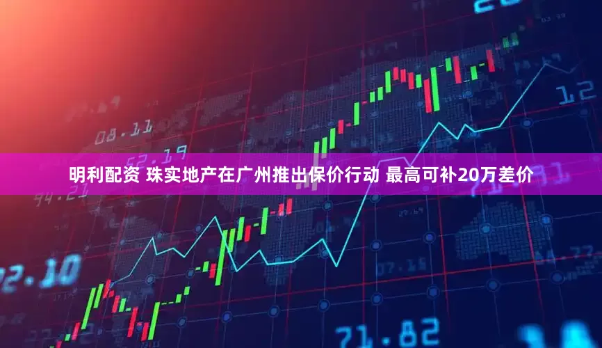 明利配资 珠实地产在广州推出保价行动 最高可补20万差价