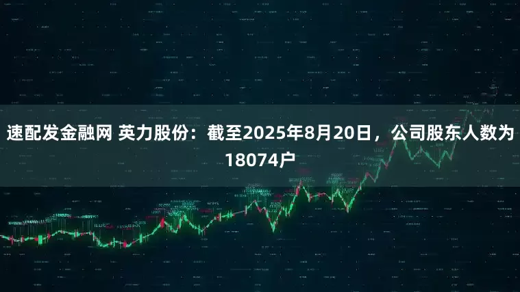 速配发金融网 英力股份：截至2025年8月20日，公司股东人数为18074户