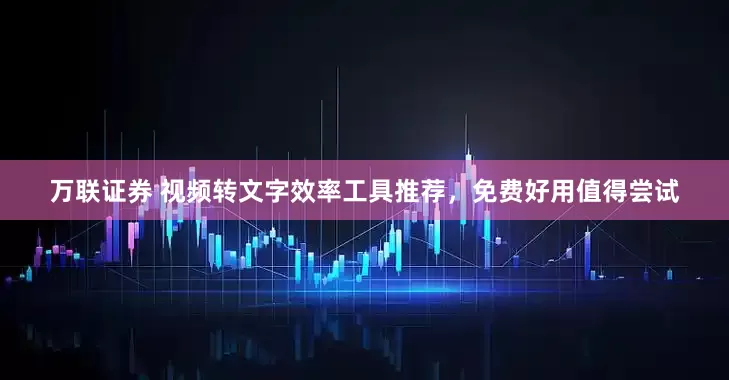 万联证券 视频转文字效率工具推荐，免费好用值得尝试