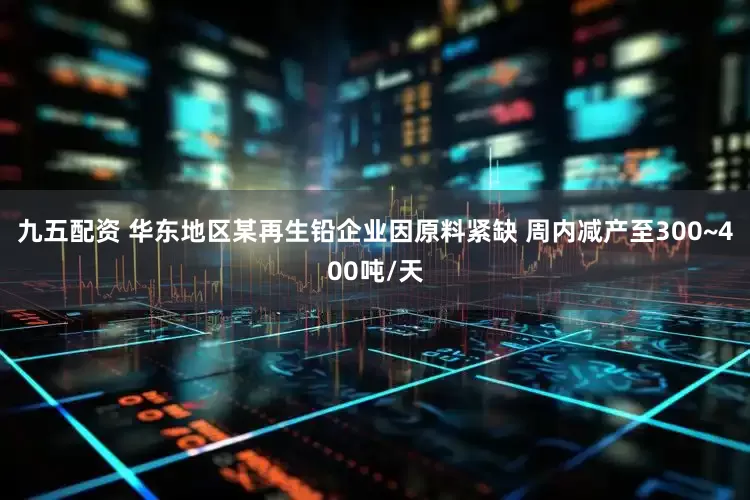 九五配资 华东地区某再生铅企业因原料紧缺 周内减产至300~400吨/天