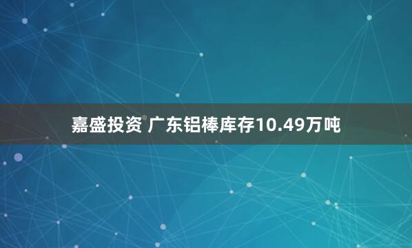 嘉盛投资 广东铝棒库存10.49万吨