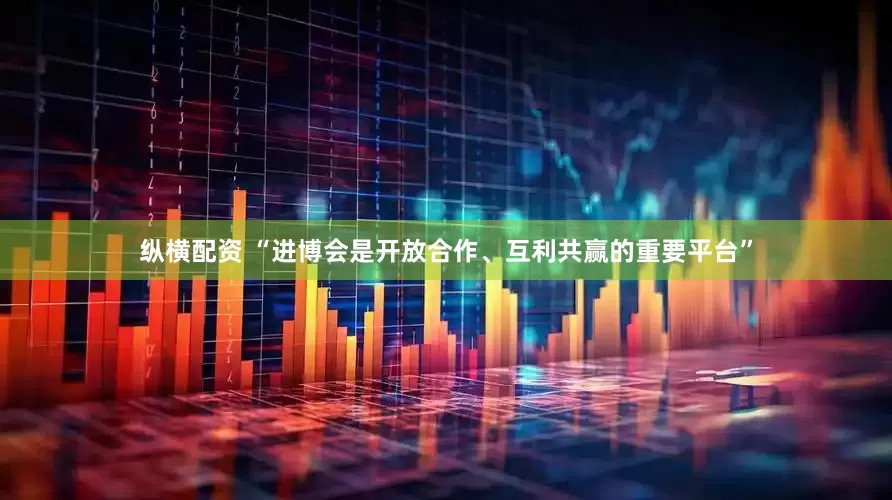 纵横配资 “进博会是开放合作、互利共赢的重要平台”