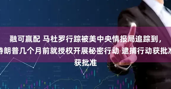 融可赢配 马杜罗行踪被美中央情报局追踪到，特朗普几个月前就授权开展秘密行动 逮捕行动获批准