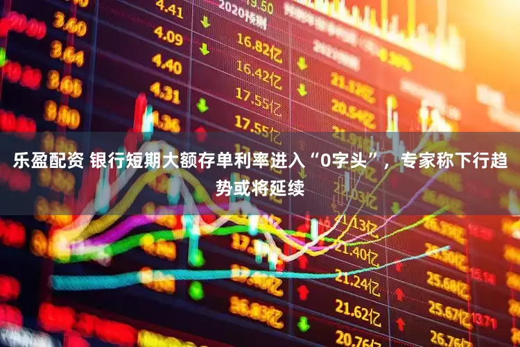 乐盈配资 银行短期大额存单利率进入“0字头”，专家称下行趋势或将延续