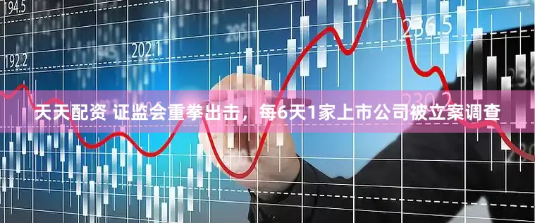 天天配资 证监会重拳出击，每6天1家上市公司被立案调查