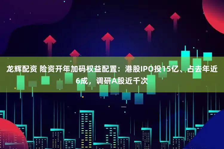 龙辉配资 险资开年加码权益配置：港股IPO投15亿、占去年近6成，调研A股近千次