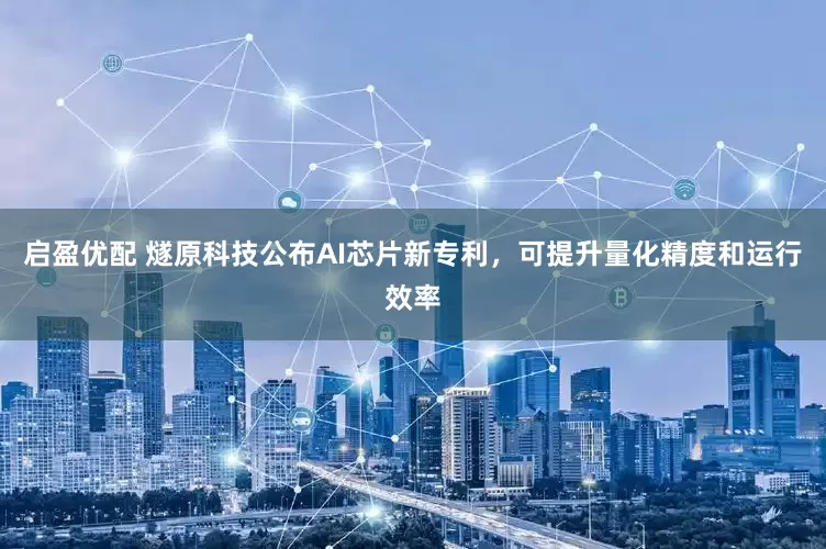 启盈优配 燧原科技公布AI芯片新专利，可提升量化精度和运行效率