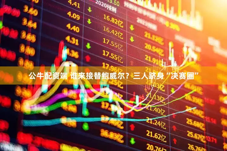 公牛配资端 谁来接替鲍威尔？三人跻身“决赛圈”