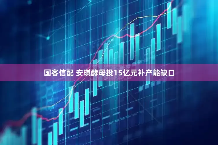 国客信配 安琪酵母投15亿元补产能缺口