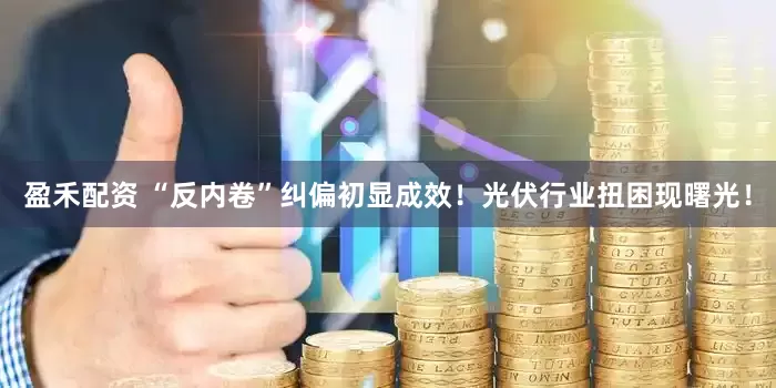 盈禾配资 “反内卷”纠偏初显成效！光伏行业扭困现曙光！