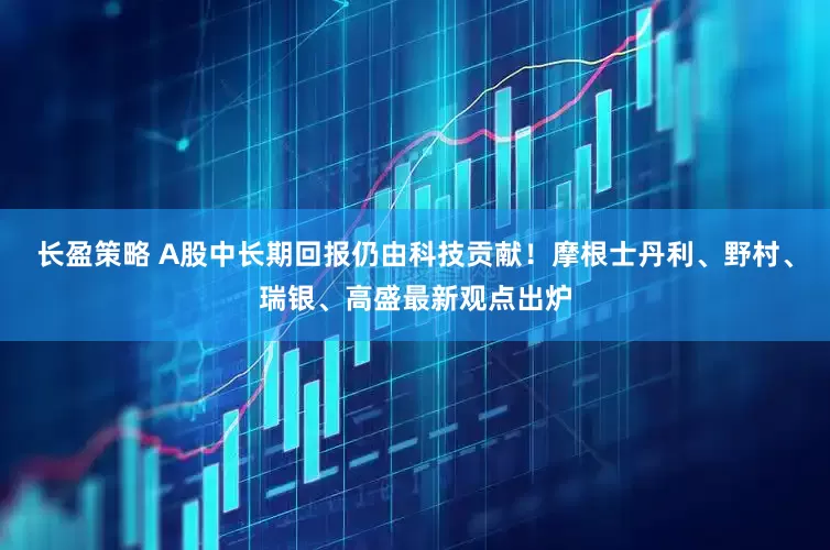 长盈策略 A股中长期回报仍由科技贡献！摩根士丹利、野村、瑞银、高盛最新观点出炉